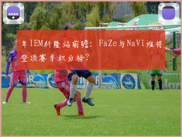 年IEM科隆站前瞻：FaZe与NaVi谁将登顶赛季积分榜？
