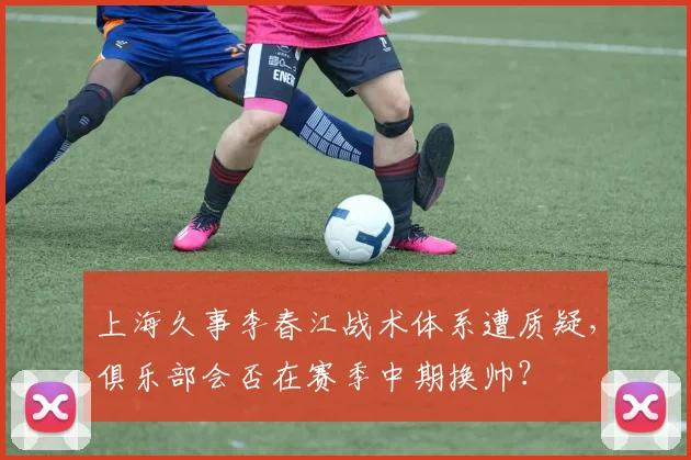 上海久事李春江战术体系遭质疑，俱乐部会否在赛季中期换帅？