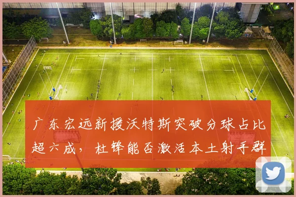 广东宏远新援沃特斯突破分球占比超六成，杜锋能否激活本土射手群？