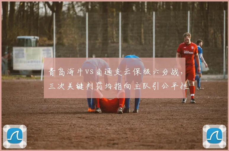 青岛海牛vs南通支云保级六分战，三次关键判罚均指向主队引公平性质疑