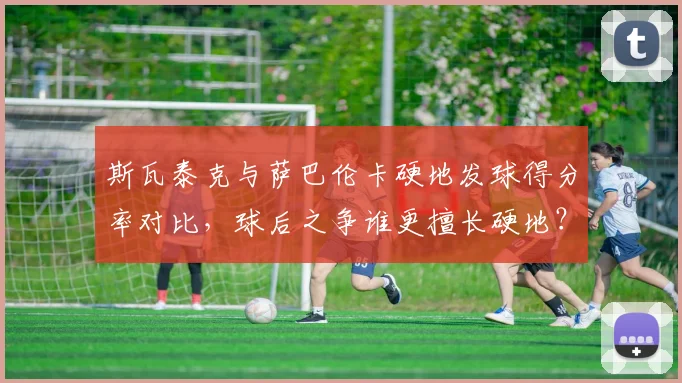 斯瓦泰克与萨巴伦卡硬地发球得分率对比，球后之争谁更擅长硬地？